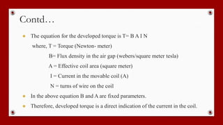 Contd…
● The equation for the developed torque is T= B A I N
where, T = Torque (Newton- meter)
B= Flux density in the air gap (webers/square meter tesla)
A = Effective coil area (square meter)
I = Current in the movable coil (A)
N = turns of wire on the coil
● In the above equation B and A are fixed parameters.
● Therefore, developed torque is a direct indication of the current in the coil.
 