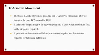 D’Arsonval Movement
● The basic PMMC movement is called the D’Arsonval movement after its
inventor Jacques D’Arsonval in 1881.
● It offers the largest magnet in a given space and is used when maximum flux
in the air gap is required.
● It provides an instrument with low power consumption and low current
required for full scale deflection.
 