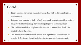 Contd…
● Figure shows a permanent magnet of horse shoe with soft iron pole pieces
attached to it.
● Between pole pieces a cylinder of soft iron which serves to provide a uniform
magnetic field in the airgap between the pole pieces and the cylinder.
● The coil is wounded on a light metal frame and is mounted so that it can
rotate freely in the airgap.
● The pointer attached to the coil moves over a graduated and indicates the
angular deflection of the coil and therefore the current through the coil.
●
 