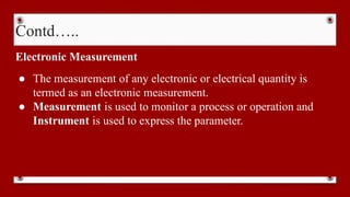 Contd…..
Electronic Measurement
● The measurement of any electronic or electrical quantity is
termed as an electronic measurement.
● Measurement is used to monitor a process or operation and
Instrument is used to express the parameter.
 