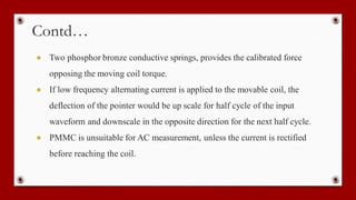 Contd…
● Two phosphor bronze conductive springs, provides the calibrated force
opposing the moving coil torque.
● If low frequency alternating current is applied to the movable coil, the
deflection of the pointer would be up scale for half cycle of the input
waveform and downscale in the opposite direction for the next half cycle.
● PMMC is unsuitable for AC measurement, unless the current is rectified
before reaching the coil.
 
