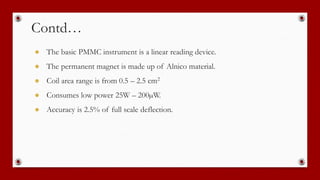 Contd…
● The basic PMMC instrument is a linear reading device.
● The permanent magnet is made up of Alnico material.
● Coil area range is from 0.5 – 2.5 cm2
● Consumes low power 25W – 200µW.
● Accuracy is 2.5% of full scale deflection.
 