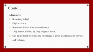 Contd…
Advantages
1. Sensitivity is high
2. High accuracy
3. Instrument is free from hysteresis error.
4. They are not affected by stray magnetic fields.
5. Can be modified by shunts and resistances to cover a wide range of currents
and voltages.
 