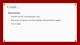 Contd…
Disadvantages
1. Suitable for DC measurements only.
2. Errors due to ageing of control springs and permanent magnet.
3. Cost is high
 