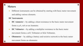 Meters
● Different instruments can be obtained by starting with basic meter movement
and adding various elements.
DC Instruments
● DC Ammeter – by adding a shunt resistance to the basic meter movement
forms a µA, mA or an Ammeter.
● DC Voltmeter – by adding a multiplier resistance to the basic meter
movement forms a mV, Voltmeter or Kilo Voltmeter,
● Ohmmeter – by adding a battery and resistive network to the basic meter
movement forms an ohmmeter.
 