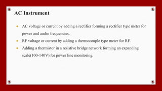 AC Instrument
● AC voltage or current by adding a rectifier forming a rectifier type meter for
power and audio frequencies.
● RF voltage or current by adding a thermocouple type meter for RF.
● Adding a thermistor in a resistive bridge network forming an expanding
scale(100-140V) for power line monitoring.
 
