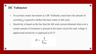 DC Voltmeter
● To use basic meter movement as a DC Voltmeter, must know the amount of
current(Ifsd) required to deflect the basic meter to full scale.
● Sensitivity is based on the fact that the full scale current obtained when ever a
certain amount of resistance is present in the meter circuit for each voltage is
applied and sensitivity is expressed as Ω /V.
 