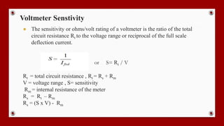 Voltmeter Senstivity
● The sensitivity or ohms/volt rating of a voltmeter is the ratio of the total
circuit resistance Rt to the voltage range or reciprocal of the full scale
deflection current.
or S= Rt / V
Rt = total circuit resistance , Rt = Rs + Rm
V = voltage range , S= sensitivity
Rm = internal resistance of the meter
Rs = Rt – Rm
Rs = (S x V) - Rm
 