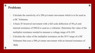 Problems
1. Calculate the sensitivity of a 200 µA meter movement which is to be used as
a DC Voltmeter.
2. A basic D’Arsonval movement with a full scale deflection of 50 µA and
internal resistance of 500 Ω is used as a voltmeter. Determine the value of the
multiplier resistance needed to measure a voltage range of 0-10V.
3. Calculate the value of the multiplier resistance on the 50 V range of a DC
Voltmeter that uses a 500 µA meter movement with an internal resistance of
1KΩ.
 