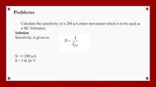Problems
1. Calculate the sensitivity of a 200 µA meter movement which is to be used as
a DC Voltmeter.
Solution
Sensitivity is given as
S= 1/ 200 µA
S = 5 K Ω/ V
 