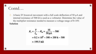Contd…
2. A basic D’Arsonval movement with a full scale deflection of 50 µA and
internal resistance of 500 Ω is used as a voltmeter. Determine the value of
the multiplier resistance needed to measure a voltage range of 0-10V.
Solution
 