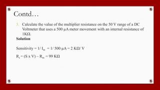 Contd…
3. Calculate the value of the multiplier resistance on the 50 V range of a DC
Voltmeter that uses a 500 µA meter movement with an internal resistance of
1KΩ.
Solution
Sensitivity = 1/ Im = 1/ 500 µA = 2 KΩ/ V
Rs = (S x V) – Rm = 99 KΩ
 