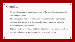 Contd…
● Figure 4.3 shows the practical arrangement of the multiplier resistances of a
multi range voltmeter.
● This arrangement is more advantageous, because all multiplier resistances
except the first resistor have the standard resistance value and are easily
available in precision tolerances.
● The first resistor or low range multiplier is the only special resistor which has
to be specially manufactured to meet the circuit requirements.
 