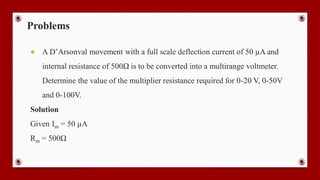Problems
● A D’Arsonval movement with a full scale deflection current of 50 µA and
internal resistance of 500Ω is to be converted into a multirange voltmeter.
Determine the value of the multiplier resistance required for 0-20 V, 0-50V
and 0-100V.
Solution
Given Im = 50 µA
Rm = 500Ω
 