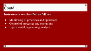 Contd…..
Instruments are classified as follows
● Monitoring of processes and operations
● Control of processes and operations
● Experimental engineering analysis
 