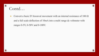Contd…
● Convert a basic D’Arsonval movement with an internal resistance of 100 Ω
and a full scale deflection of 10mA into a multi range dc voltmeter with
ranges 0-5V, 0-50V and 0-100V.
 