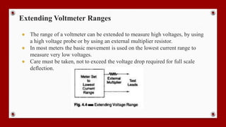 Extending Voltmeter Ranges
● The range of a voltmeter can be extended to measure high voltages, by using
a high voltage probe or by using an external multiplier resistor.
● In most meters the basic movement is used on the lowest current range to
measure very low voltages.
● Care must be taken, not to exceed the voltage drop required for full scale
deflection.
 