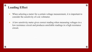 Loading Effect
● When selecting a meter for a certain voltage measurement, it is important to
consider the sensitivity of a dc voltmeter.
● A low sensitivity meter gives correct reading when measuring voltages in a
low resistance circuit and produces unreliable readings in a high resistance
circuit.
 