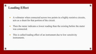 Loading Effect
● A voltmeter when connected across two points in a highly resistive circuits,
acts as a shunt for that portion of the circuit.
● Then the meter indicates a lower reading than the existing before the meter
was connected.
● This is called loading effect of an instrument due to low sensitivity
instruments.
 