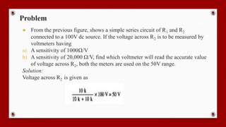 Problem
● From the previous figure, shows a simple series circuit of R1 and R2
connected to a 100V dc source. If the voltage across R2 is to be measured by
voltmeters having
a) A sensitivity of 1000Ω/V
b) A sensitivity of 20,000 Ω/V, find which voltmeter will read the accurate value
of voltage across R2, both the meters are used on the 50V range.
Solution:
Voltage across R2 is given as
 