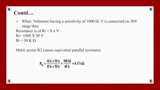 Contd…
● When Voltmeter having a sensitivity of 1000 Ω/ V is connected on 50V
range then
Resistance is of Rt = S x V
Rt= 1000 X 50 V
Rt = 50 K Ω
Meter across R2 causes equivalent parallel resistance
 