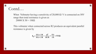 Contd…
When Voltmeter having a sensitivity of 20,000 Ω/ V is connected on 50V
range then total resistance is given as
20000 X 50 = 1MΩ
This voltmeter when connected across R2 produces an equivalent parallel
resistance is given by
 