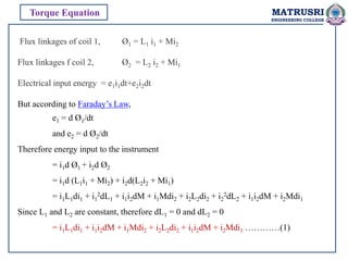 Flux linkages of coil 1, Ø1 = L1 i1 + Mi2
Flux linkages f coil 2, Ø2 = L2 i2 + Mi1
Electrical input energy = e1i1dt+e2i2dt
But according to Faraday’s Law,
e1 = d Ø1/dt
and e2 = d Ø2/dt
Therefore energy input to the instrument
= i1d Ø1 + i2d Ø2
= i1d (L1i1 + Mi2) + i2d(L2i2 + Mi1)
= i1L1di1 + i1
2dL1 + i1i2dM + i1Mdi2 + i2L2di2 + i2
2dL2 + i1i2dM + i2Mdi1
Since L1 and L2 are constant, therefore dL1 = 0 and dL2 = 0
= i1L1di1 + i1i2dM + i1Mdi2 + i2L2di2 + i1i2dM + i2Mdi1 …………(1)
Torque Equation MATRUSRI
ENGINEERING COLLEGE
 