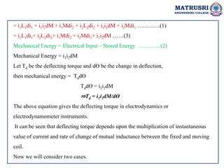 MATRUSRI
ENGINEERING COLLEGE
= i1L1di1 + i1i2dM + i1Mdi2 + i2L2di2 + i1i2dM + i2Mdi1 …………(1)
= i1L1di1+ i2L2di2+ i1Mdi2 + i2Mdi1+ i1i2dM ……(3)
Mechanical Energy = Electrical Input – Stored Energy …………(2)
Mechanical Energy = i1i2dM
Let Td be the deflecting torque and dƟ be the change in deflection,
then mechanical energy = TddƟ
TddƟ = i1i2dM
⇒Td = i1i2dM/dƟ
The above equation gives the deflecting torque in electrodynamics or
electrodynamometer instruments.
It can be seen that deflecting torque depends upon the multiplication of instantaneous
value of current and rate of change of mutual inductance between the fixed and moving
coil.
Now we will consider two cases.
 