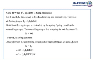 MATRUSRI
ENGINEERING COLLEGE
Case-1: When DC quantity is being measured.
Let I1 and I2 be the current in fixed and moving coil respectively. Therefore
deflecting torque Td = I1I2dM/dƟ
But this deflecting torque is controlled by the spring. Spring provides the
controlling torque. The controlling torque due to spring for a deflection of Ɵ
Tc = KƟ
where K is spring constant.
At equilibrium the controlling torque and deflecting torques are equal, hence
Tc = Td
⇒KƟ = I1I2dM/dƟ
⇒Ɵ = (I1I2dM/dƟ)/K
 