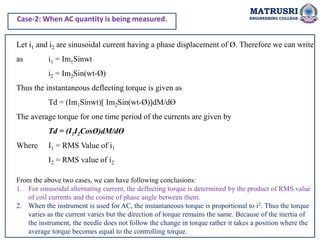 MATRUSRI
ENGINEERING COLLEGE
Let i1 and i2 are sinusoidal current having a phase displacement of Ø. Therefore we can write
as i1 = Im1Sinwt
i2 = Im2Sin(wt-Ø)
Thus the instantaneous deflecting torque is given as
Td = (Im1Sinwt)[ Im2Sin(wt-Ø)]dM/dƟ
The average torque for one time period of the currents are given by
Td = (I1I2CosØ)dM/dƟ
Where I1 = RMS Value of i1
I2 = RMS value of i2
From the above two cases, we can have following conclusions:
1. For sinusoidal alternating current, the deflecting torque is determined by the product of RMS value
of coil currents and the cosine of phase angle between them.
2. When the instrument is used for AC, the instantaneous torque is proportional to i2. Thus the torque
varies as the current varies but the direction of torque remains the same. Because of the inertia of
the instrument, the needle does not follow the change in torque rather it takes a position where the
average torque becomes equal to the controlling torque.
Case-2: When AC quantity is being measured.
 