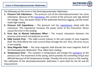MATRUSRI
ENGINEERING COLLEGE
Errors in Electrodynamometer Wattmeter
The following are the errors in the Electrodynamometer Wattmeter
1. Pressure Coil Inductance – The pressure coil of the Electrodynamometer has some
inductance. Because of the inductance, the current of the pressure coils lags behind
the voltage. Thus, the power factor of the wattmeter becomes lagging, and the meter
reads high reading.
2. Pressure Coil Capacitance – The pressure coil has capacitances along with the
inductance. This capacitance increases the power factor of the instrument. Hence
causes the error in the reading.
3. Error due to Mutual Inductance Effect – The mutual inductance between the
pressure and current coil produces an error.
4. Eddy Current Error – The eddy current induces in the coil creates its own magnetic
field. This field affects the main current flows through the coil. Thus, the error occurs
in the reading.
5. Stray Magnetic Field – The stray magnetic field disturbs the main magnetic field of
the Electrodynamic Wattmeter. Thus, affect their reading.
6. Temperature Error – The variation in temperature will change the resistance of the
pressure coil. The movement of the spring, which provides the controlling torque also
affected because of the temperature change. Thereby, the error occurs in the reading.
The calibration of the electrodynamometer wattmeter is same both for the AC and DC
measurement.
 