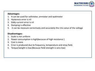 MATRUSRI
ENGINEERING COLLEGE
Advantages:
1. It can be used for voltmeter, ammeter and wattmeter
2. Hysteresis error is nil
3. Eddy current error is nil
4. Damping is effective
5. It can be measure correctively and accurately the rms value of the voltage
Disadvantages:
1. Scale is not uniform
2. Power consumption is high(because of high resistance )
3. Cost is more
4. Error is produced due to frequency, temperature and stray field.
5. Torque/weight is low.(Because field strength is very low)
 