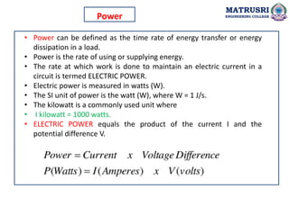 • Power can be defined as the time rate of energy transfer or energy
dissipation in a load.
• Power is the rate of using or supplying energy.
• The rate at which work is done to maintain an electric current in a
circuit is termed ELECTRIC POWER.
• Electric power is measured in watts (W).
• The SI unit of power is the watt (W), where W = 1 J/s.
• The kilowatt is a commonly used unit where
• I kilowatt = 1000 watts.
• ELECTRIC POWER equals the product of the current I and the
potential difference V.
MATRUSRI
ENGINEERING COLLEGE
Power
 
