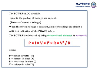 MATRUSRI
ENGINEERING COLLEGE
The POWER in DC circuit is
equal to the product of voltage and current.
[Power = Current × Voltage]
When the system voltage is constant, ammeter readings are almost a
sufficient indication of the POWER taken.
The POWER is calculated by using voltmeter and ammeter or wattmeter.
P = I × V = I² × R = V² / R
where:
P = power in watts (W)
I = current in amps (A)
R = resistance in ohms ( )
V = voltage in volts (V)
 