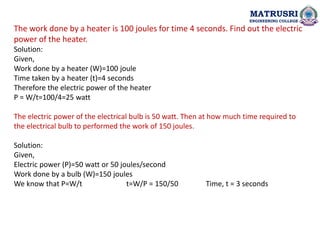 MATRUSRI
ENGINEERING COLLEGE
The work done by a heater is 100 joules for time 4 seconds. Find out the electric
power of the heater.
Solution:
Given,
Work done by a heater (W)=100 joule
Time taken by a heater (t)=4 seconds
Therefore the electric power of the heater
P = W/t=100/4=25 watt
The electric power of the electrical bulb is 50 watt. Then at how much time required to
the electrical bulb to performed the work of 150 joules.
Solution:
Given,
Electric power (P)=50 watt or 50 joules/second
Work done by a bulb (W)=150 joules
We know that P=W/t t=W/P = 150/50 Time, t = 3 seconds
 