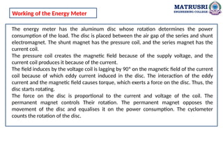 MATRUSRI
ENGINEERING COLLEGE
The energy meter has the aluminum disc whose rotation determines the power
consumption of the load. The disc is placed between the air gap of the series and shunt
electromagnet. The shunt magnet has the pressure coil, and the series magnet has the
current coil.
The pressure coil creates the magnetic field because of the supply voltage, and the
current coil produces it because of the current.
The field induces by the voltage coil is lagging by 90º on the magnetic field of the current
coil because of which eddy current induced in the disc. The interaction of the eddy
current and the magnetic field causes torque, which exerts a force on the disc. Thus, the
disc starts rotating.
The force on the disc is proportional to the current and voltage of the coil. The
permanent magnet controls Their rotation. The permanent magnet opposes the
movement of the disc and equalises it on the power consumption. The cyclometer
counts the rotation of the disc.
Working of the Energy Meter
 