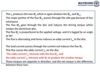 MATRUSRI
ENGINEERING COLLEGE
The Ip produces the two Φp which is again divided into Φp1 and Φp2.
The major portion of the flux Φp1 passes through the side gap because of low
reluctance.
The flux Φp2 goes through the disc and induces the driving torque which
rotates the aluminium disc.
The flux Φp is proportional to the applied voltage, and it is lagged by an angle
of 90º.
The flux is alternating and hence induces an eddy current Iep in the disc.
The load current passes through the current coil induces the flux Φs.
This flux causes the eddy current Ies on the disc.
The eddy current Ies interacts with the flux Φp, and
the eddy current Iep interacts with Φs to produce the another torque.
These torques are opposite in direction, and the net torque is the difference
between these two.
 