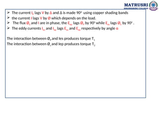 MATRUSRI
ENGINEERING COLLEGE
 The current IP lags V by Δ and Δ is made 90O
using copper shading bands
 the current I lags V by Ø which depends on the load.
 The flux ØS and I are in phase, the Eep lags ØP by 900
while Ees lags ØS by 900
.
 The eddy currents Ies and Iep lags Ees and Eep respectively by angle α
The interaction between ØP and Ies produces torque T1
The interaction between Øs and Iep produces torque T2
 