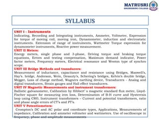 SYLLABUS
UNIT I - Instruments
Indicating, Recording and Integrating instruments, Ammeter, Voltmeter, Expression
for torque of moving coil, moving iron, Dynamometer, induction and electrostatic
instruments. Extension of range of instruments, Wattmeter Torque expression for
dynamometer instruments, Reactive power measurement.
UNIT II Meters:
Energy meters, single phase and 3-phase, Driving torque and braking torque
equations, Errors and testing compensation, Maximum demand indicator, Power
factor meters, Frequency meters, Electrical resonance and Weston type of synchro
scope.
UNIT III Bridge Methods and transducers:
Measurement of inductance, capacitance and resistance using Bridges, Maxwell’s,
Hay’s. bridge, Anderson, Wein, Desauty’s, Schering’s bridges, Kelvin’s double bridge,
Megger, Loss of charge method, Wagners earthing device, Transducers - Analog and
digital transducers, Strain gauges and Hall effect transducers.
UNIT IV Magnetic Measurements and instrument transformers:
Ballistic galvanometer, Calibration by Hibbert’ s magnetic standard flux meter, Lloyd-
Fischer square for measuring iron loss, Determination of B-H curve and Hysteresis
loop using CRO, Instrument transformers – Current and potential transformers, ratio
and phase angle errors of CT’s and PT’s.
UNIT V Potentiometers:
Crompton’s DC and AC polar and coordinate types, Applications, Measurements of
impedance, Calibration and ammeter voltmeter and wattmeters. Use of oscilloscope in
frequency, phase and amplitude measurements
MATRUSRI
ENGINEERING COLLEGE
 