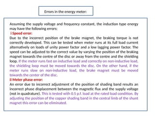 Assuming the supply voltage and frequency constant, the induction type energy
may have the following errors:
i Speed error:
Due to the incorrect position of the brake magnet, the braking torque is not
correctly developed. This can be tested when meter runs at its full load current
alternatively on loads of unity power factor and a low lagging power factor. The
speed can be adjusted to the correct value by varying the position of the braking
magnet towards the centre of the disc or away from the centre and the shielding
loop. If the meter runs fast on inductive load and correctly on non-inductive load,
the shielding loop must be moved towards the disc. On the other hand, if the
meter runs slow on non-inductive load, the brake magnet must be moved
towards the center of the disc.
ii Meter phase error:
An error due to incorrect adjustment of the position of shading band results an
incorrect phase displacement between the magnetic flux and the supply voltage
(not in quadrature). This is tested with 0.5 p.f. load at the rated load condition. By
adjusting the position of the copper shading band in the central limb of the shunt
magnet this error can be eliminated.
Errors in the energy meter:
 
