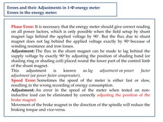 Errors and their Adjustments in 1-Φ energy meter
Errors in the energy meter:
Phase Error: It is necessary that the energy meter should give correct reading
on all power factors, which is only possible when the field setup by shunt
magnet lags behind the applied voltage by 90o
. But the flux due to shunt
magnet does not lag behind the applied voltage exactly by 90o
because of
winding resistance and iron losses.
Adjustment: The flux in the shunt magnet can be made to lag behind the
supply voltage by exactly 90o
by adjusting the position of shading band (or
shading ring or shading coil) placed round the lower part of the control limb
of the shunt magnet.
This adjustment is known as lag adjustment or power factor
adjustment (or power factor compensator).
Speed Error: Sometimes the speed of the meter is either fast or slow,
resulting in the wrong recording of energy consumption.
Adjustment: An error in the speed of the meter when tested on non-
inductive load can be eliminated by correctly adjusting the position of the
brake magnet.
Movement of the brake magnet in the direction of the spindle will reduce the
braking torque and vice-versa.
 