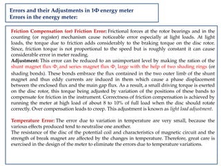 Errors and their Adjustments in 1Φ energy meter
Errors in the energy meter:
Friction Compensation (or) Friction Error: Frictional forces at the rotor bearings and in the
counting (or register) mechanism cause noticeable error especially at light loads. At light
loads, the torque due to friction adds considerably to the braking torque on the disc rotor.
Since, friction torque is not proportional to the speed but is roughly constant it can cause
considerable error in meter reading.
Adjustment: This error can be reduced to an unimportant level by making the ration of the
shunt magnet flux Φ2
and series magnet flux Φ1
large with the help of two shading rings (or
shading bonds). These bonds embrace the flux contained in the two outer limb of the shunt
magnet and thus eddy currents are induced in them which cause a phase displacement
between the enclosed flux and the main gap flux. As a result, a small driving torque is exerted
on the disc rotor, this torque being adjusted by variation of the positions of these bands to
compensate for friction in the instrument. Correctness of friction compensation is achieved by
running the meter at high load of about 8 to 10% of full load when the disc should rotate
correctly. Over compensation leads to creep. This adjustment is known as light load adjustment.
Temperature Error: The error due to variation in temperature are very small, because the
various effects produced tend to neutralise one another.
The resistance of the disc of the potential coil and characteristics of magnetic circuit and the
strength of break magnet are affected by the changes in temperature. Therefore, great care is
exercised in the design of the meter to eliminate the errors due to temperature variations.
 