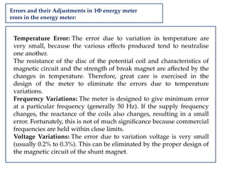 Errors and their Adjustments in 1Φ energy meter
rrors in the energy meter:
Temperature Error: The error due to variation in temperature are
very small, because the various effects produced tend to neutralise
one another.
The resistance of the disc of the potential coil and characteristics of
magnetic circuit and the strength of break magnet are affected by the
changes in temperature. Therefore, great care is exercised in the
design of the meter to eliminate the errors due to temperature
variations.
Frequency Variations: The meter is designed to give minimum error
at a particular frequency (generally 50 Hz). If the supply frequency
changes, the reactance of the coils also changes, resulting in a small
error. Fortunately, this is not of much significance because commercial
frequencies are held within close limits.
Voltage Variations: The error due to variation voltage is very small
(usually 0.2% to 0.3%). This can be eliminated by the proper design of
the magnetic circuit of the shunt magnet.
 