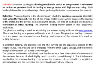 Definition: Phantom Loading is a loading condition in which an energy meter is connected
to factious or phantom load for testing of energy meter with high current rating. Such
loading is favorable to avoid wastage of energy during the test of measurement instrument.
Definition: Phantom loading is the phenomena in which the appliances consume electricity
even when they turn off. The disc of the energy meter rotates which increases the reading
of the meter, but the devices do not consume power. This type of loading is also known as
the vampire or virtual loading. The phantom loading mainly occurs in the “electronic”
appliances.
The phantom loading is used for examining the current rating ability of the energy meter.
The actual loading arrangement will waste a lot of power. The phantom loading consumes
very less power as compared to real loading, and because of this reason, it is used for
testing the meter.
In phantom loading, the pressure coil and the current coil are separately excited by the
supply source. The pressure coil is energized from the small supply voltage, and the current
energises the current coil at very small voltages.
The pressure and current coil circuit have low impedance (less obstruction of movement of
the electron) because of which highly rated current is passed through it. The total current
supplied for the phantom loading is the sum of the pressure coil current which is supplied at
normal voltage and the current of the current coil supply at low voltages.
 