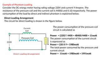 Example of Phantom Loading
Consider the DC energy meter having rating voltage 220V and current 9 Ampere. The
resistance of the pressure coil and the current coil is 4400Ω and 0.1Ω respectively. The power
consumption of the load by direct and indirect phantom is explained below.
The power consumption of the pressure coil
circuit is calculated as
Power = (220)2
/ 4400 = 48400/4400 = 11watt
The power consumption of the current circuit
is expressed as
Power = 220 Χ 9 = 1980watt
The total power consumed by the pressure and
current circuit
Power = 11watt + 1980watt = 1991watt
Direct Loading Arrangement
The circuit for direct loading is shown in the figure below.
 