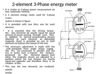 2-element 3-Phase energy meter
• It is similar to 3-phase power measurement by
two- wattmeter method.
• A 2 element energy meter used for 3-phase
3-wire
system is shown in figure.
• It is provided with two discs one for each
element.
• It is essential that the driving torque
the two elements be exactly equal for equal
amount of power passing through each. Thus
in addition to normal compensating devices
attached to each element, an adjustable
magnetic shunt is provided on one or both
elements to balance the torque of the two.
• The necessary adjustment is made with the
coils energized from single phase supply.
The PCs are connected in parallel and the
CCs in series such a manner the torques
produced by the elements oppose each
other. The magnetic shunts are adjusted to a
position where the two torques are exactly
equal and opposite and therefore there si no
rotation of disc.
• This way the two elements are rendered
exactly
similar.
 
