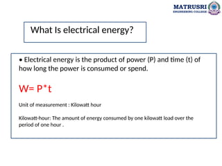 MATRUSRI
ENGINEERING COLLEGE
• Electrical energy is the product of power (P) and time (t) of
how long the power is consumed or spend.
W= P*t
Unit of measurement : Kilowatt hour
Kilowatt-hour: The amount of energy consumed by one kilowatt load over the
period of one hour .
What Is electrical energy?
 