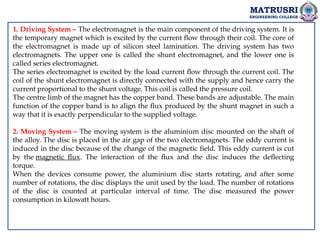 MATRUSRI
ENGINEERING COLLEGE
1. Driving System – The electromagnet is the main component of the driving system. It is
the temporary magnet which is excited by the current flow through their coil. The core of
the electromagnet is made up of silicon steel lamination. The driving system has two
electromagnets. The upper one is called the shunt electromagnet, and the lower one is
called series electromagnet.
The series electromagnet is excited by the load current flow through the current coil. The
coil of the shunt electromagnet is directly connected with the supply and hence carry the
current proportional to the shunt voltage. This coil is called the pressure coil.
The centre limb of the magnet has the copper band. These bands are adjustable. The main
function of the copper band is to align the flux produced by the shunt magnet in such a
way that it is exactly perpendicular to the supplied voltage.
2. Moving System – The moving system is the aluminium disc mounted on the shaft of
the alloy. The disc is placed in the air gap of the two electromagnets. The eddy current is
induced in the disc because of the change of the magnetic field. This eddy current is cut
by the magnetic flux. The interaction of the flux and the disc induces the deflecting
torque.
When the devices consume power, the aluminium disc starts rotating, and after some
number of rotations, the disc displays the unit used by the load. The number of rotations
of the disc is counted at particular interval of time. The disc measured the power
consumption in kilowatt hours.
 