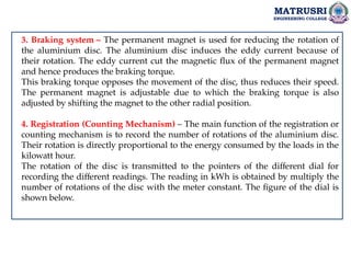 MATRUSRI
ENGINEERING COLLEGE
3. Braking system – The permanent magnet is used for reducing the rotation of
the aluminium disc. The aluminium disc induces the eddy current because of
their rotation. The eddy current cut the magnetic flux of the permanent magnet
and hence produces the braking torque.
This braking torque opposes the movement of the disc, thus reduces their speed.
The permanent magnet is adjustable due to which the braking torque is also
adjusted by shifting the magnet to the other radial position.
4. Registration (Counting Mechanism) – The main function of the registration or
counting mechanism is to record the number of rotations of the aluminium disc.
Their rotation is directly proportional to the energy consumed by the loads in the
kilowatt hour.
The rotation of the disc is transmitted to the pointers of the different dial for
recording the different readings. The reading in kWh is obtained by multiply the
number of rotations of the disc with the meter constant. The figure of the dial is
shown below.
 