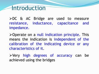 Introduction
DC & AC Bridge are used to measure
resistance, inductance, capacitance and
impedance.
Operate on a null indication principle. This
means the indication is independent of the
calibration of the indicating device or any
characteristics of it.
Very high degrees of accuracy can be
achieved using the bridges
 